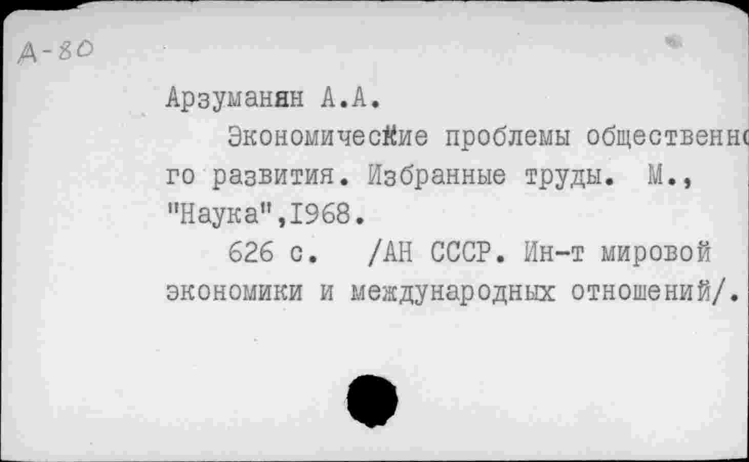 ﻿Д-^
Арзуманян А.А.
Экономические проблемы общественн< го развития. Избранные труды. М., "Наука”,1968.
626 с. /АН СССР. Ин-т мировой экономики и международных отношений/.